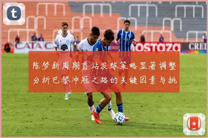 陈梦新周期首站发球策略显著调整分析巴黎冲冠之路的关键因素与挑战