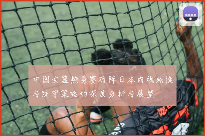 中国女篮热身赛对阵日本内线轮换与防守策略的深度分析与展望