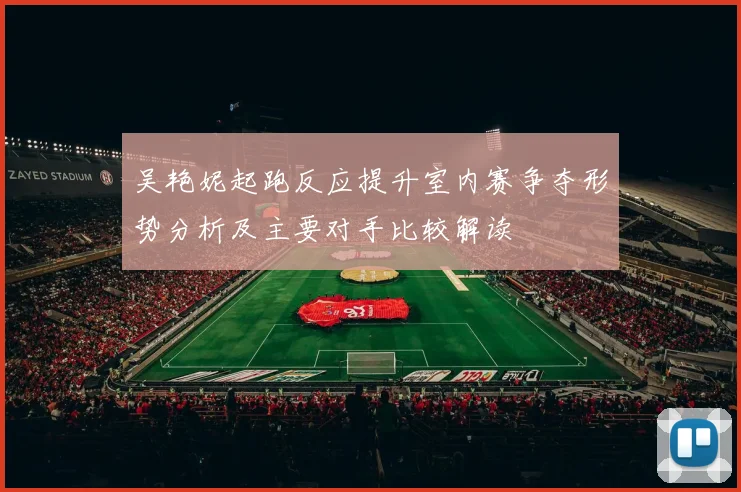 吴艳妮起跑反应提升室内赛争夺形势分析及主要对手比较解读