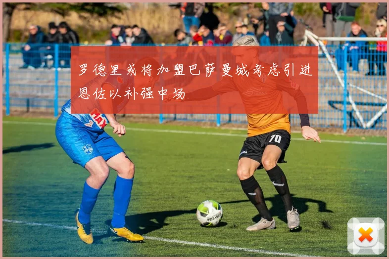 罗德里或将加盟巴萨曼城考虑引进恩佐以补强中场