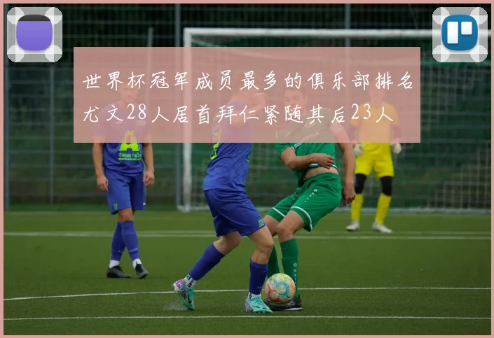 世界杯冠军成员最多的俱乐部排名尤文28人居首拜仁紧随其后23人