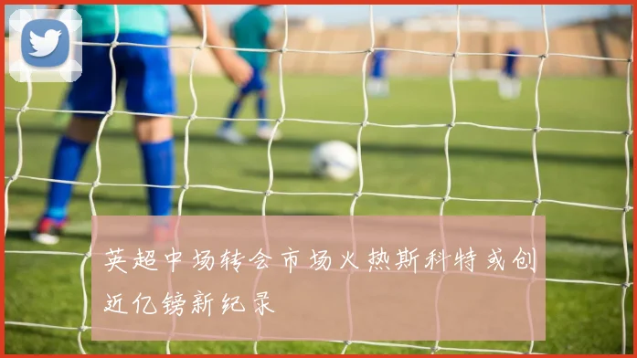 英超中场转会市场火热斯科特或创近亿镑新纪录