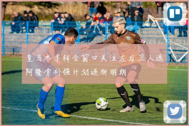 皇马冬季转会窗口关注左后卫人选阿隆索补强计划逐渐明朗