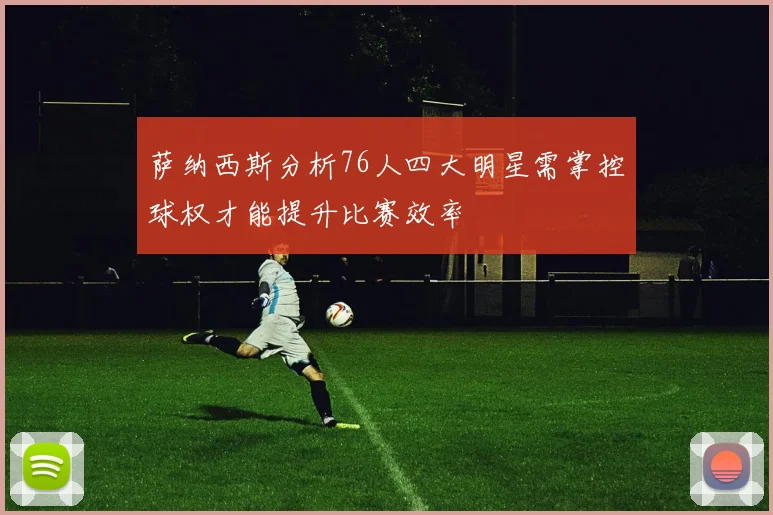 萨纳西斯分析76人四大明星需掌控球权才能提升比赛效率