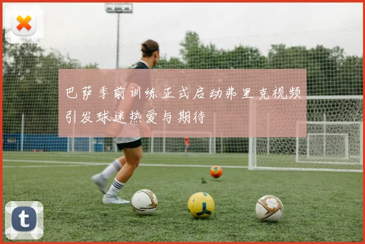 巴萨季前训练正式启动弗里克视频引发球迷热爱与期待